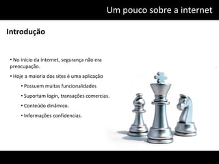 Um pouco sobre a internet

Introdução


• No inicio da internet, segurança não era
preocupação.
• Hoje a maioria dos sites é uma aplicação
     • Possuem muitas funcionalidades
     • Suportam login, transações comercias.
     • Conteúdo dinâmico.
     • Informações confidencias.
 