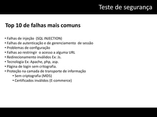 Teste de segurança

Top 10 de falhas mais comuns

• Falhas de injeção (SQL INJECTION)
• Falhas de autenticação e de gerenciamento de sessão
• Problemas de configuração
• Falhas ao restringir o acesso a alguma URL
• Redirecionamento inválidos Ex: Js.
• Tecnologia Ex: Apache, php, asp.
• Página de login sem critografia.
• Proteção na camada de transporte de informação
      • Sem criptografia (MD5)
      • Certificados inválidos (E-commerce)
 