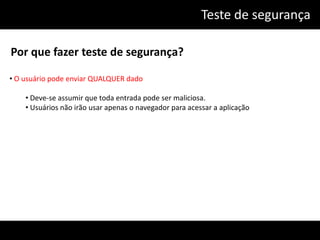 Teste de segurança

Por que fazer teste de segurança?

• O usuário pode enviar QUALQUER dado

    • Deve-se assumir que toda entrada pode ser maliciosa.
    • Usuários não irão usar apenas o navegador para acessar a aplicação
 