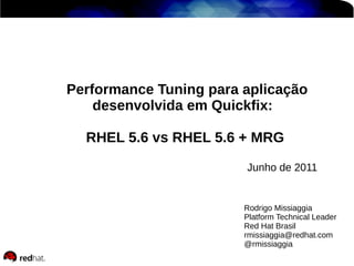 Rodrigo Missiaggia
Platform Technical Leader
Red Hat Brasil
rmissiaggia@redhat.com
@rmissiaggia
Performance Tuning para aplicação
desenvolvida em Quickfix:
RHEL 5.6 vs RHEL 5.6 + MRG
Junho de 2011
 