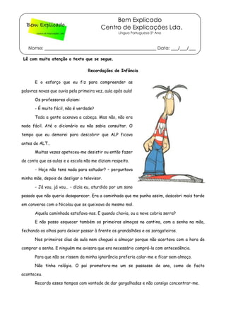 Bem Explicado
Centro de Explicações Lda.
Língua Portuguesa 5º Ano
Nome: _________________________________________________ Data: ___/___/___
Lê com muita atenção o texto que se segue.
Recordações de Infância
E o esforço que eu fiz para compreender as
palavras novas que ouvia pela primeira vez, aula após aula!
Os professores diziam:
- É muito fácil, não é verdade?
Toda a gente acenava a cabeça. Mas não, não era
nada fácil. Até o dicionário eu não sabia consultar. O
tempo que eu demorei para descobrir que ALP ficava
antes de ALT…
Muitas vezes apeteceu-me desistir ou então fazer
de conta que as aulas e a escola não me diziam respeito.
- Hoje não tens nada para estudar? – perguntava
minha mãe, depois de desligar o televisor.
- Já vou, já vou… - dizia eu, aturdido por um sono
pesado que não queria desaparecer. Era a caminhada que me punha assim, descobri mais tarde
em conversa com o Nicolau que se queixava do mesmo mal.
Aquela caminhada estafava-nos. E quando chovia, ou a neve cobria serra?
E não posso esquecer também os primeiros almoços na cantina, com a senha na mão,
fechando os olhos para deixar passar à frente os grandalhões e os zaragateiros.
Nos primeiros dias de aula nem cheguei a almoçar porque não acertava com a hora de
comprar a senha. E ninguém me avisara que era necessário comprá-la com antecedência.
Para que não se rissem da minha ignorância preferia calar-me e ficar sem almoço.
Não tinha relógio. O pai prometera-me um se passasse de ano, como de facto
aconteceu.
Recordo esses tempos com vontade de dar gargalhadas e não consigo concentrar-me.
 