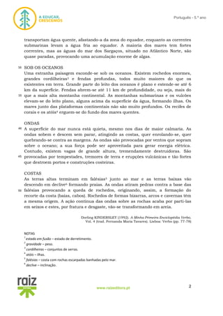 2www.raizeditora.pt
Português - 5.º ano
transportam água quente, afastando-a da zona do equador, enquanto as correntes
submarinas levam a água fria ao equador. A maioria dos mares tem fortes
correntes, mas as águas do mar dos Sargaços, situado no Atlântico Norte, são
quase paradas, provocando uma acumulação enorme de algas.
SOB OS OCEANOS
Uma estranha paisagem esconde-se sob os oceanos. Existem rochedos enormes,
grandes cordilheiras3 e fendas profundas, todos muito maiores do que os
existentes em terra. Grande parte do leito dos oceanos é plano e estende-se até 6
km da superfície. Fendas abrem-se até 11 km de profundidade, ou seja, mais do
que a mais alta montanha continental. As montanhas submarinas e os vulcões
elevam-se do leito plano, alguns acima da superfície da água, formando ilhas. Os
mares junto das plataformas continentais não são muito profundos. Os recifes de
corais e os atóis4 erguem-se do fundo dos mares quentes.
ONDAS
A superfície do mar nunca está quieta, mesmo nos dias de maior calmaria. As
ondas sobem e descem sem parar, atingindo as costas, quer enrolando-se, quer
quebrando-se contra as margens. As ondas são provocadas por ventos que sopram
sobre o oceano; a sua força pode ser aproveitada para gerar energia elétrica.
Contudo, existem vagas de grande altura, tremendamente destruidoras. São
provocadas por tempestades, tremores de terra e erupções vulcânicas e tão fortes
que destroem portos e construções costeiras.
COSTAS
As terras altas terminam em falésias5 junto ao mar e as terras baixas vão
descendo em declive6 formando praias. As ondas atiram pedras contra a base das
falésias provocando a queda de rochedos, originando, assim, a formação do
recorte da costa (baías, cabos). Rochedos de formas bizarras, arcos e cavernas têm
a mesma origem. A ação contínua das ondas sobre as rochas acaba por parti-las
em seixos e estes, por fratura e desgaste, vão-se transformando em areia.
Dorling KINDERSLEY (1992). A Minha Primeira Enciclopédia Verbo,
Vol. 4 (trad. Fernanda Maria Tavares). Lisboa: Verbo (pp. 77-78)
NOTAS
1
estado em fusão – estado de derretimento.
2
gravidade – peso.
3
cordilheiras – conjuntos de serras.
4
atóis – ilhas.
5
falésias – costa com rochas escarpadas banhadas pelo mar.
6
declive – inclinação.
30
35
40
45
50
 