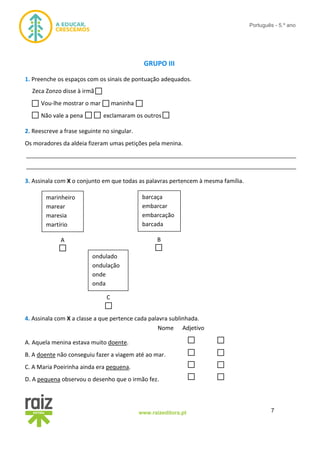 7www.raizeditora.pt
Português - 5.º ano
GRUPO III
1. Preenche os espaços com os sinais de pontuação adequados.
Zeca Zonzo disse à irmã
Vou-lhe mostrar o mar maninha
Não vale a pena exclamaram os outros
2. Reescreve a frase seguinte no singular.
Os moradores da aldeia fizeram umas petições pela menina.
__________________________________________________________________________________
__________________________________________________________________________________
3. Assinala com X o conjunto em que todas as palavras pertencem à mesma família.
4. Assinala com X a classe a que pertence cada palavra sublinhada.
Nome Adjetivo
A. Aquela menina estava muito doente.
B. A doente não conseguiu fazer a viagem até ao mar.
C. A Maria Poeirinha ainda era pequena.
D. A pequena observou o desenho que o irmão fez.
marinheiro
marear
maresia
martírio
barcaça
embarcar
embarcação
barcada
ondulado
ondulação
onde
onda
A
C
B
A
 