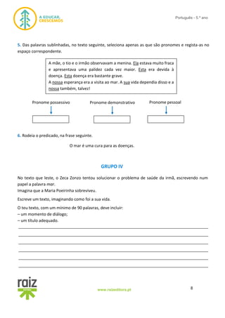 8www.raizeditora.pt
Português - 5.º ano
5. Das palavras sublinhadas, no texto seguinte, seleciona apenas as que são pronomes e regista-as no
espaço correspondente.
6. Rodeia o predicado, na frase seguinte.
O mar é uma cura para as doenças.
GRUPO IV
No texto que leste, o Zeca Zonzo tentou solucionar o problema de saúde da irmã, escrevendo num
papel a palavra mar.
Imagina que a Maria Poeirinha sobreviveu.
Escreve um texto, imaginando como foi a sua vida.
O teu texto, com um mínimo de 90 palavras, deve incluir:
– um momento de diálogo;
– um título adequado.
__________________________________________________________________________________
__________________________________________________________________________________
__________________________________________________________________________________
__________________________________________________________________________________
__________________________________________________________________________________
__________________________________________________________________________________
A mãe, o tio e o irmão observavam a menina. Ela estava muito fraca
e apresentava uma palidez cada vez maior. Esta era devida à
doença. Esta doença era bastante grave.
A nossa esperança era a visita ao mar. A sua vida dependia disso e a
nossa também, talvez!
Pronome possessivo Pronome demonstrativo Pronome pessoal
 