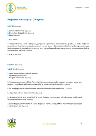 10www.raizeditora.pt
Português - 5.º ano
Propostas de solução / Cotações:
GRUPO I (20 pontos)
1.1 expõe informações. (3 pontos)
1.2 mais água do que terra. (3 pontos)
1.3 Lua. (3 pontos)
2. D. (3 pontos)
3. O comentário da Maria é adequado, porque «a superfície do mar nunca está quieta». As ondas estão em
constante movimento, mesmo nos momentos em que o mar está mais calmo. Existem também grandes ondas
«provocadas por tempestades, tremores de terra e erupções vulcânicas» que chegam a ser destruidoras dada a
intensidade da sua força. (5 pontos)
4. C, A, E. (3 pontos)
GRUPO II (30 pontos)
1. 2, 4, 1, 5, 3. (3 pontos)
2.1 vivia numa aldeia do interior. (3 pontos)
2.2 preocupação. (3 pontos)
2.3 viagem libertadora. (3 pontos)
3. Todos pensavam que a Maria Poeirinha iria morrer, porque todos estavam sem saber o que fazer
perante a situação de saúde da menina e até já se preparavam as despedidas. (5 pontos)
4. «A mãe pegou nas mãos da menina e entoou as velhas melodias de embalar.» (3 pontos)
5. «Vou-lhe mostrar o mar, maninha.» (2 pontos)
6. No desenrolar da ação desta história, o mar funciona como cura ou salvação para o problema de
saúde da Maria Poeirinha. (5 pontos)
7. Resposta pessoal. SUGESTÃO: A escrita da palavra mar fez com que Maria Poeirinha contactasse com
o mar e se curasse. (3 pontos)
 