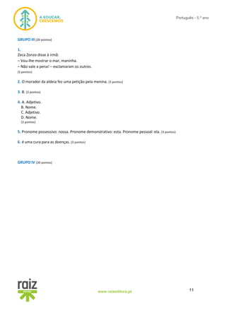 11www.raizeditora.pt
Português - 5.º ano
GRUPO III (20 pontos)
1.
Zeca Zonzo disse à irmã:
– Vou-lhe mostrar o mar, maninha.
– Não vale a pena! – exclamaram os outros.
(5 pontos)
2. O morador da aldeia fez uma petição pela menina. (3 pontos)
3. B. (3 pontos)
4. A. Adjetivo.
B. Nome.
C. Adjetivo.
D. Nome.
(3 pontos)
5. Pronome possessivo: nossa. Pronome demonstrativo: esta. Pronome pessoal: ela. (3 pontos)
6. é uma cura para as doenças. (3 pontos)
GRUPO IV (30 pontos)
 