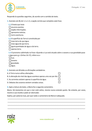 3www.raizeditora.pt
Português - 5.º ano
Responde às questões seguintes, de acordo com o sentido do texto.
1. Assinala com X, de 1.1 a 1.3, a opção correta que completa cada frase.
1.1 O texto que leste
anuncia eventos.
expõe informações.
apresenta notícias.
narra aventuras.
1.2 A superfície da Terra é constituída por
mais terra do que água.
mais água do que terra.
igual quantidade de água e de terra.
apenas terra.
1.3 O pronome sublinhado na frase «Quando a Lua está situada sobre o oceano a sua gravidade puxa
a água para si.» (linhas 16-17), refere-se a
Lua.
oceano.
gravidade.
água.
2. Assinala com X todas as afirmações verdadeiras.
A. A Terra nunca sofreu alterações.
B. A alteração do nível das águas acontece apenas uma vez por dia.
C. As correntes existem apenas à superfície da água.
D. Debaixo dos oceanos existem variadas coisas.
3. Após a leitura do texto, a Maria fez o seguinte comentário.
Maria: Há momentos em que o mar está calmo, mesmo nunca estando quieto. No entanto, por vezes,
mostra a sua revolta e pode ser destruidor.
Explica, por palavras tuas, por que razão o comentário da Maria é adequado.
__________________________________________________________________________________
__________________________________________________________________________________
__________________________________________________________________________________
__________________________________________________________________________________
 