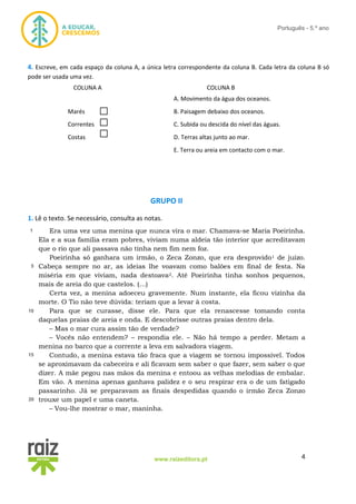4www.raizeditora.pt
Português - 5.º ano
4. Escreve, em cada espaço da coluna A, a única letra correspondente da coluna B. Cada letra da coluna B só
pode ser usada uma vez.
COLUNA A COLUNA B
A. Movimento da água dos oceanos.
Marés B. Paisagem debaixo dos oceanos.
Correntes C. Subida ou descida do nível das águas.
Costas D. Terras altas junto ao mar.
E. Terra ou areia em contacto com o mar.
GRUPO II
1. Lê o texto. Se necessário, consulta as notas.
Era uma vez uma menina que nunca vira o mar. Chamava-se Maria Poeirinha.
Ela e a sua família eram pobres, viviam numa aldeia tão interior que acreditavam
que o rio que ali passava não tinha nem fim nem foz.
Poeirinha só ganhara um irmão, o Zeca Zonzo, que era desprovido1 de juízo.
Cabeça sempre no ar, as ideias lhe voavam como balões em final de festa. Na
miséria em que viviam, nada destoava2. Até Poeirinha tinha sonhos pequenos,
mais de areia do que castelos. (…)
Certa vez, a menina adoeceu gravemente. Num instante, ela ficou vizinha da
morte. O Tio não teve dúvida: teriam que a levar à costa.
Para que se curasse, disse ele. Para que ela renascesse tomando conta
daquelas praias de areia e onda. E descobrisse outras praias dentro dela.
– Mas o mar cura assim tão de verdade?
– Vocês não entendem? – respondia ele. – Não há tempo a perder. Metam a
menina no barco que a corrente a leva em salvadora viagem.
Contudo, a menina estava tão fraca que a viagem se tornou impossível. Todos
se aproximavam da cabeceira e ali ficavam sem saber o que fazer, sem saber o que
dizer. A mãe pegou nas mãos da menina e entoou as velhas melodias de embalar.
Em vão. A menina apenas ganhava palidez e o seu respirar era o de um fatigado
passarinho. Já se preparavam as finais despedidas quando o irmão Zeca Zonzo
trouxe um papel e uma caneta.
– Vou-lhe mostrar o mar, maninha.
1
5
10
5
15
5
20
5
 