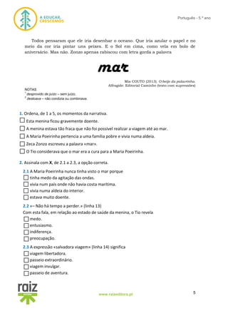 5www.raizeditora.pt
Português - 5.º ano
Todos pensaram que ele iria desenhar o oceano. Que iria azular o papel e no
meio da cor iria pintar uns peixes. E o Sol em cima, como vela em bolo de
aniversário. Mas não. Zonzo apenas rabiscou com letra gorda a palavra
mar
Mia COUTO (2013). O beijo da palavrinha.
Alfragide: Editorial Caminho (texto com supressões)
NOTAS
1
desprovido de juízo – sem juízo.
2
destoava – não condizia ou combinava.
1. Ordena, de 1 a 5, os momentos da narrativa.
Esta menina ficou gravemente doente.
A menina estava tão fraca que não foi possível realizar a viagem até ao mar.
A Maria Poeirinha pertencia a uma família pobre e vivia numa aldeia.
Zeca Zonzo escreveu a palavra «mar».
O Tio considerava que o mar era a cura para a Maria Poeirinha.
2. Assinala com X, de 2.1 a 2.3, a opção correta.
2.1 A Maria Poeirinha nunca tinha visto o mar porque
tinha medo da agitação das ondas.
vivia num país onde não havia costa marítima.
vivia numa aldeia do interior.
estava muito doente.
2.2 «– Não há tempo a perder.» (linha 13)
Com esta fala, em relação ao estado de saúde da menina, o Tio revela
medo.
entusiasmo.
indiferença.
preocupação.
2.3 A expressão «salvadora viagem» (linha 14) significa
viagem libertadora.
passeio extraordinário.
viagem invulgar.
passeio de aventura.
 
