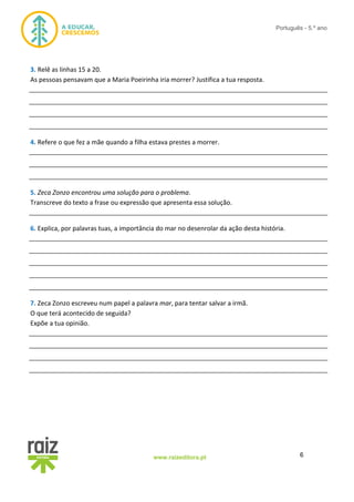6www.raizeditora.pt
Português - 5.º ano
3. Relê as linhas 15 a 20.
As pessoas pensavam que a Maria Poeirinha iria morrer? Justifica a tua resposta.
__________________________________________________________________________________
__________________________________________________________________________________
__________________________________________________________________________________
__________________________________________________________________________________
4. Refere o que fez a mãe quando a filha estava prestes a morrer.
__________________________________________________________________________________
__________________________________________________________________________________
__________________________________________________________________________________
5. Zeca Zonzo encontrou uma solução para o problema.
Transcreve do texto a frase ou expressão que apresenta essa solução.
__________________________________________________________________________________
6. Explica, por palavras tuas, a importância do mar no desenrolar da ação desta história.
__________________________________________________________________________________
__________________________________________________________________________________
__________________________________________________________________________________
__________________________________________________________________________________
__________________________________________________________________________________
7. Zeca Zonzo escreveu num papel a palavra mar, para tentar salvar a irmã.
O que terá acontecido de seguida?
Expõe a tua opinião.
__________________________________________________________________________________
__________________________________________________________________________________
__________________________________________________________________________________
__________________________________________________________________________________
 