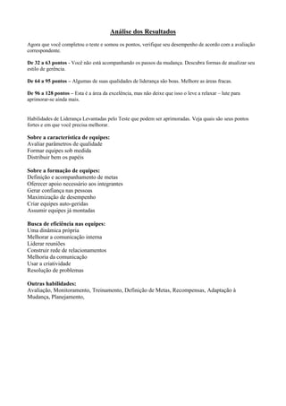 Análise dos Resultados
Agora que você completou o teste e somou os pontos, verifique seu desempenho de acordo com a avaliação
correspondente.
De 32 a 63 pontos - Você não está acompanhando os passos da mudança. Descubra formas de atualizar seu
estilo de gerência.
De 64 a 95 pontos – Algumas de suas qualidades de liderança são boas. Melhore as áreas fracas.
De 96 a 128 pontos – Esta é a área da excelência, mas não deixe que isso o leve a relaxar – lute para
aprimorar-se ainda mais.
Habilidades de Liderança Levantadas pelo Teste que podem ser aprimoradas. Veja quais são seus pontos
fortes e em que você precisa melhorar.
Sobre a característica de equipes:
Avaliar parâmetros de qualidade
Formar equipes sob medida
Distribuir bem os papéis
Sobre a formação de equipes:
Definição e acompanhamento de metas
Oferecer apoio necessário aos integrantes
Gerar confiança nas pessoas
Maximização de desempenho
Criar equipes auto-geridas
Assumir equipes já montadas
Busca de eficiência nas equipes:
Uma dinâmica própria
Melhorar a comunicação interna
Liderar reuniões
Construir rede de relacionamentos
Melhoria da comunicação
Usar a criatividade
Resolução de problemas
Outras habilidades:
Avaliação, Monitoramento, Treinamento, Definição de Metas, Recompensas, Adaptação à
Mudança, Planejamento,
 