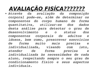 AVALIAÇÃO FISÍCA??????? Através da avaliação da composição corporal pode-se, além de determinar os componentes do corpo humano de forma quantitativa, utilizar-se dos dados desta análise para detectar o grau de desenvolvimento e o status dos componentes corporais de adultos e idosos, bem como, prescrever exercícios de forma muito mais precisa e individualizada, visando com isto, atender de forma precisa e individualizada às necessidades de cada aluno, respeitando sempre o seu grau de condicionamento físico e seus aspectos individuais. 