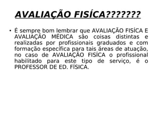 AVALIAÇÃO FISÍCA??????? É sempre bom lembrar que AVALIAÇÃO FISÍCA E AVALIAÇÃO MÉDICA são coisas distintas e realizadas por profissionais graduados e com formação específica para tais áreas de atuação, no caso de AVALIAÇÃO FISÍCA o profissional habilitado para este tipo de serviço, é o PROFESSOR DE ED. FÍSICA. 