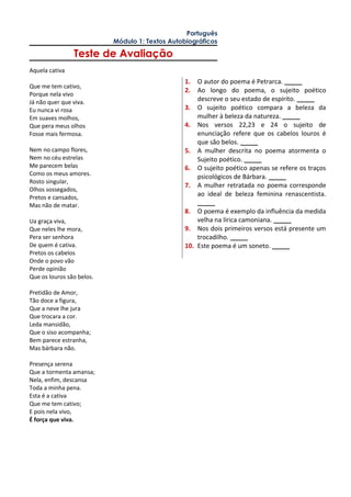 Português
Módulo 1: Textos Autobiográficos
Teste de Avaliação
Aquela cativa
Que me tem cativo,
Porque nela vivo
Já não quer que viva.
Eu nunca vi rosa
Em suaves molhos,
Que pera meus olhos
Fosse mais fermosa.
Nem no campo flores,
Nem no céu estrelas
Me parecem belas
Como os meus amores.
Rosto singular,
Olhos sossegados,
Pretos e cansados,
Mas não de matar.
Ua graça viva,
Que neles lhe mora,
Pera ser senhora
De quem é cativa.
Pretos os cabelos
Onde o povo vão
Perde opinião
Que os louros são belos.
Pretidão de Amor,
Tão doce a figura,
Que a neve lhe jura
Que trocara a cor.
Leda mansidão,
Que o siso acompanha;
Bem parece estranha,
Mas bárbara não.
Presença serena
Que a tormenta amansa;
Nela, enfim, descansa
Toda a minha pena.
Esta é a cativa
Que me tem cativo;
E pois nela vivo,
É força que viva.
1. O autor do poema é Petrarca. _____
2. Ao longo do poema, o sujeito poético
descreve o seu estado de espírito. _____
3. O sujeito poético compara a beleza da
mulher à beleza da natureza. _____
4. Nos versos 22,23 e 24 o sujeito de
enunciação refere que os cabelos louros é
que são belos. _____
5. A mulher descrita no poema atormenta o
Sujeito poético. _____
6. O sujeito poético apenas se refere os traços
psicológicos de Bárbara. _____
7. A mulher retratada no poema corresponde
ao ideal de beleza feminina renascentista.
_____
8. O poema é exemplo da influência da medida
velha na lírica camoniana. _____
9. Nos dois primeiros versos está presente um
trocadilho. _____
10. Este poema é um soneto. _____
 