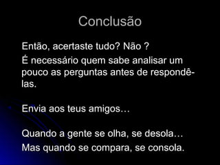 ConclusãoConclusão
Então, acertaste tudo?Então, acertaste tudo? Não ?Não ?
É necessário quem sabe analisar umÉ necessário quem sabe analisar um
pouco as perguntas antes de respondê-pouco as perguntas antes de respondê-
las.las.
Envia aos teus amigos…Envia aos teus amigos…
Quando a gente se olha, se desola…Quando a gente se olha, se desola…
Mas quando se compara, se consola.Mas quando se compara, se consola.
 