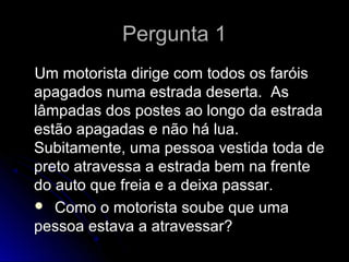 Pergunta 1Pergunta 1
Um motorista dirige com todos os faróisUm motorista dirige com todos os faróis
apagados numa estrada deserta. Asapagados numa estrada deserta. As
lâmpadas dos postes ao longo da estradalâmpadas dos postes ao longo da estrada
estão apagadas e não há lua.estão apagadas e não há lua.
Subitamente, uma pessoa vestida toda deSubitamente, uma pessoa vestida toda de
preto atravessa a estrada bem na frentepreto atravessa a estrada bem na frente
do auto que freia e a deixa passar.do auto que freia e a deixa passar.
 Como o motorista soube que umaComo o motorista soube que uma
pessoa estava a atravessar?pessoa estava a atravessar?
 