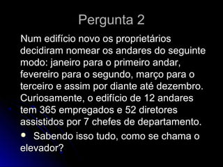 Pergunta 2Pergunta 2
Num edifício novo os proprietáriosNum edifício novo os proprietários
decidiram nomear os andares do seguintedecidiram nomear os andares do seguinte
modo: janeiro para o primeiro andar,modo: janeiro para o primeiro andar,
fevereiro para o segundo, março para ofevereiro para o segundo, março para o
terceiro e assim por diante até dezembro.terceiro e assim por diante até dezembro.
Curiosamente, o edifício de 12 andaresCuriosamente, o edifício de 12 andares
tem 365 empregados e 52 diretorestem 365 empregados e 52 diretores
assistidos por 7 chefes de departamento.assistidos por 7 chefes de departamento.
 Sabendo isso tudo, como se chama oSabendo isso tudo, como se chama o
elevador?elevador?
 