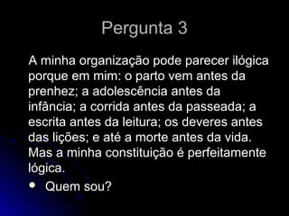 Pergunta 3Pergunta 3
A minha organização pode parecer ilógicaA minha organização pode parecer ilógica
porque em mim: o parto vem antes daporque em mim: o parto vem antes da
prenhez; a adolescência antes daprenhez; a adolescência antes da
infância; a corrida antes da passeada; ainfância; a corrida antes da passeada; a
escrita antes da leitura; os deveres antesescrita antes da leitura; os deveres antes
das lições; e até a morte antes da vida.das lições; e até a morte antes da vida.
Mas a minha constituição é perfeitamenteMas a minha constituição é perfeitamente
lógica.lógica.
 Quem sou?Quem sou?
 