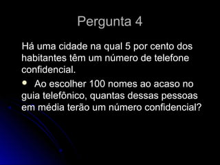 Pergunta 4Pergunta 4
Há uma cidade na qual 5 por cento dosHá uma cidade na qual 5 por cento dos
habitantes têm um número de telefonehabitantes têm um número de telefone
confidencial.confidencial.
 Ao escolher 100 nomes ao acaso noAo escolher 100 nomes ao acaso no
guia telefônico, quantas dessas pessoasguia telefônico, quantas dessas pessoas
em média terão um número confidencial?em média terão um número confidencial?
 