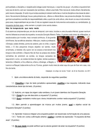 pontualidade, a disciplina, o respeito pelo colega e pela hierarquia, o espírito de grupo: «A prática orquestral tem
tudo isso lá dentro, sem ser necessário dar sermões», refere Luísa Valle. Pelo menos ali, todos afinam, literalmente,
pelo mesmo diapasão. O certo é que muitas escolas já notaram melhorias a nível da disciplina e das taxas de aban-
dono. Na escola do Zambujal, houve, pela primeira vez, «Bons» e «Muito Bons» nas provas de aferição. Os miúdos
ganham autoestima e sentido de responsabilidade; aliás, a partir de certa altura, eles levam os seus instrumentos
para casa, responsabilizam-se por eles. E não se registam casos de instrumentos extraviados ou vandalizados. A
orquestra dá-lhes asas, «eles sentem o projeto como sendo deles».
Não há tempestade que meta medo
E só assim se compreende que, em dia de temporal, com raios, trovões e uma chuvada infernal, quase nenhum
menino faltasse ao ensaio da orquestra, na escola Gonçalo Ribeiro Telles. O ginásio está cheio de infiltrações, a
escola acabou por inundar, mas o ensaio continuou. E da grande
chinfrineira, faz-se silêncio absoluto: «Não pia», impõe a professora.
«Energia, costas direitas, ponta da cadeira, pés no chão, e agora
todos...» E dos pequenos braços alçados vai saindo, muito
arranhada, a melodia «Eu quero ver os corpos a mandarem nos
braços e não contrário.» Depois hão de ficar as polpas dos dedos
vermelhas de premirem as cordas, os braços cansados de
segurarem o arco, as costas doridas da rigidez, tantas queixas e
lamentos. A Beatriz, a Íris, a Bianca, a Sara, a Solange, a Magda, a
Leonor e a Raquel, todas entre os 9 e os 10 anos, gostam muito mais de estar aqui do que de ficar em c asa, nos
fins da tarde.
Adaptação do artigo da revista “Visão”, de 24 de Novembro de 2011
1. Após uma leitura atenta do texto, responde às seguintes questões:
1.1. Classifica o tipo de texto jornalístico apresentado. Justifica a tua resposta, indicando duas
características deste tipo de texto. (6 pontos)
1.2. Isalcino, um rapaz de origem cabo-verdiana, é um jovem talentoso da Orquestra Geração.
1.2.1. Como foi que ele descobriu a orquestra? (3 pontos)
1.2.2. Qual o verdadeiro motivo que o levou inicialmente a entrar nesta orquestra? (3 pontos)
1.3. Além permitir a aprendizagem da música por muitos jovens, qual o objetivo social da
Orquestra Geração? (3 pontos)
1.4. Aprender música e integrar uma orquestra podem ser essenciais na formação de uma pessoa.
1.4.1. Tendo em conta a afirmação anterior, explica o sentido da expressão: “A orquestra dá-lhes
asas”. (5 pontos)
1.5. De que modo se pode verificar que os alunos gostam de estar na orquestra? (5 pontos)
 
