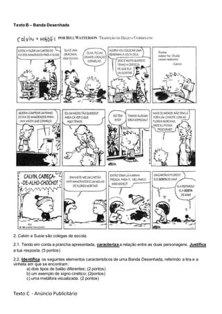 Texto B – Banda Desenhada
2. Calvin e Susie são colegas de escola.
2.1. Tendo em conta a prancha apresentada, caracteriza a relação entre as duas personagens. Justifica
a tua resposta. (5 pontos)
2.2. Identifica os seguintes elementos característicos de uma Banda Desenhada, referindo a tira e a
vinheta em que se encontram:
a) dois tipos de balão diferentes; (2 pontos)
b) um exemplo de signo cinético; (2pontos)
c) uma metáfora visualizada. (2 pontos)
Texto C - Anúncio Publicitário
 