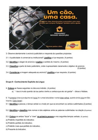 3. Observe atentamente o anúncio publicitário e responda às questões propostas:
3.1. A publicidade é comercial ou institucional? Justifica a tua resposta. (4 pontos)
3.2. Identifica o slogan do anúncio e explica o sentido do mesmo. (4 pontos)
3.3. Classifica a parte do texto publicitário, onde é apresentado claramente o objetivo do anúncio.
(2 pontos)
3.4. Consideras a imagem adequada ao anúncio? Justifica a tua resposta. (4 pontos)
Grupo II - Conhecimento Explícito da Língua
4. Coloca as frases seguintes no discurso indireto. (4 pontos)
a) “- Isso é muito querido da tua parte e tenho a certeza que ela vai gostar” – disse o Hobbes.
5. “A primeira coisa que alguma vez tocou foi «umas batucadas» numas latas velhas, quando ainda vivia em São
Vicente, Cabo Verde”.
5.1. Identifica a pessoa, o tempo verbal e o modo em que se encontram os verbos sublinhados.(2 pontos)
5.2. Identifica e classifica dois nomes e dois adjetivos entre as palavras sublinhadas na citação.(8 pontos)
5.3. Coloca os verbos “tocar” e “viver” na primeira pessoa e nos seguintes tempos verbais: (4 pontos)
a) Pretérito imperfeito do indicativo;
b) Pretérito perfeito do indicativo;
c) Pretérito mais-que-perfeito do indicativo.
d) Presente do Indicativo
 