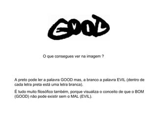 A preto pode ler a palavra GOOD mas, a branco a palavra EVIL (dentro de cada letra preta está uma letra branca).  É tudo muito filosófico também, porque visualiza o conceito de que o BOM (GOOD) não pode existir sem o MAL (EVIL). O que consegues ver na imagem ? 