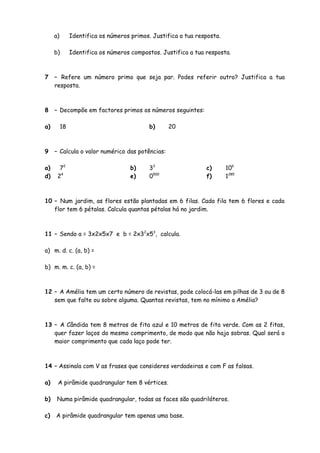 a)        Identifica os números primos. Justifica a tua resposta.

     b)        Identifica os números compostos. Justifica a tua resposta.



7    – Refere um número primo que seja par. Podes referir outro? Justifica a tua
     resposta.



8    – Decompõe em factores primos os números seguintes:

a)        18                                b)     20



9    – Calcula o valor numérico das potências:

a)     72                            b)     33                  c)       106
d)    24                             e)     0500                f)       1285



10 – Num jardim, as flores estão plantadas em 6 filas. Cada fila tem 6 flores e cada
   flor tem 6 pétalas. Calcula quantas pétalas há no jardim.



11 – Sendo a = 3x2x5x7 e b = 2x32x53, calcula.

a) m. d. c. (a, b) =

b) m. m. c. (a, b) =



12 – A Amélia tem um certo número de revistas, pode colocá-las em pilhas de 3 ou de 8
   sem que falte ou sobre alguma. Quantas revistas, tem no mínimo a Amélia?



13 – A Cândida tem 8 metros de fita azul e 10 metros de fita verde. Com as 2 fitas,
   quer fazer laços do mesmo comprimento, de modo que não haja sobras. Qual será o
   maior comprimento que cada laço pode ter.



14 – Assinala com V as frases que consideres verdadeiras e com F as falsas.

a)    A pirâmide quadrangular tem 8 vértices.

b)    Numa pirâmide quadrangular, todas as faces são quadriláteros.

c)   A pirâmide quadrangular tem apenas uma base.
 