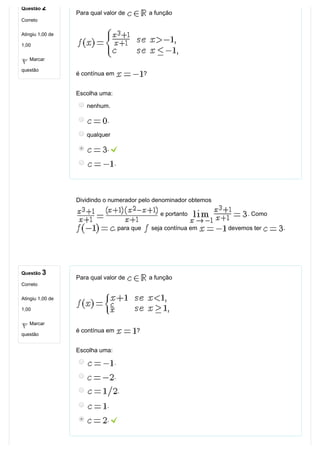 Questão 2
Correto
Atingiu 1,00 de
1,00
Marcar
questão
Questão 3
Correto
Atingiu 1,00 de
1,00
Marcar
questão
Para qual valor de   a função
é contínua em  ?
Escolha uma:
nenhum.
.
qualquer
. 
.
Dividindo o numerador pelo denominador obtemos 
 e portanto  . Como 
, para que   seja contínua em   devemos ter  .
Para qual valor de   a função
é contínua em  ?
Escolha uma:
.
.
.
.
. 
 
