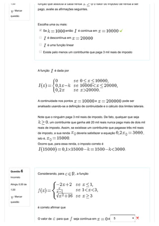 1,00
Marcar
questão
Questão 6
Incorreto
Atingiu 0,00 de
1,00
Marcar
questão
função que associa a cada renda   o valor do imposto de renda a ser
pago, avalie as afirmações seguintes.
Escolha uma ou mais:
Se   então   é contínua em   
 é descontínua em 
 é uma função linear
Existe pelo menos um contribuinte que paga 3 mil reais de imposto
A função   é dada por
A continuidade nos pontos   e   pode ser
analisado usando­se a definição de continuidade e o cálculo dos limites laterais.
Note que o ninguém paga 3 mil reais de imposto. De fato, qualquer que seja 
, um contribuinte que ganha até 20 mil reais nunca paga mais de dois mil
reais de imposto. Assim, se existisse um contribuinte que pagasse três mil reais
de imposto, a sua renda   deveria satisfazer a equação  ,
isto é,  . 
Ocorre que, para essa renda, o imposto correto é 
.
Considerando, para  , a função 
 
é correto afirmar que
O valor de   para que   seja contínua em   é 5  
 