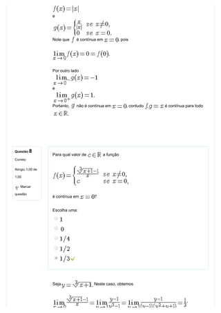Questão 8
Correto
Atingiu 1,00 de
1,00
Marcar
questão
e
Note que   é contínua em  , pois
Por outro lado
e
Portanto,   não é contínua em  , contudo   é contínua para todo
Para qual valor de   a função
é contínua em  ?
Escolha uma:
 
Seja   Neste caso, obtemos 
 