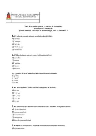 IP USMF „NICOLAE TESTEMIŢANU”
CATEDRA DE ORTODONȚIE
Teste de evaluare pentru examenul de promovare
la disciplina Ortodonție
pentru studenții Facultății de Stomatologie, anul V, semestrul X
1. CS Selectați punctele cutanate ce delimitează etajele feţei:
a) Tr-Of-Sn
b) Tr-Of-Gn
c) Tr-N-Sn
d) *Tr-N-Sn-Gn
e) Tr-Of-St-Gn
2. CM Precizați punctele de trasare a liniei mediane a feţei:
a) auriculare
b) orbitale
c) *trichion
d) *nasion
e) *menton
3. CS Indicați vârsta de manifestare a deglutiţiei infantile fiziologice:
a) 0-3 luni
b) *0-8 luni
c) 3-4 ani
d) 4-5 ani
e) 6-7 ani
4. CS Precizați vârsta la care se instalează deglutiţia de tip adult:
a) 0-6 luni
b) 7-12 luni
c) 1-1,5 ani
d) *2-3 ani
e) 5-6 ani
5. CS Indicați situația clinică însoțită de hipotonicitatea muşchilor pterigoidieni externi:
a) *ocluzia distalizată
b) ocluzia mezializată
c) ocluzia deschisă
d) laterognația
e) laterodeviaţia mandibulară
6. CM Indicați situația clinică însoțită de accentuarea șanțului labio-mentonier:
a) ocluzia deschisă
 