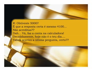 R: Obtiveste 5000?
É que a resposta certa é mesmo 4100...
Não acreditas??
Dah... Vá, faz a conta na calculadora!
Decididamente, hoje não é o teu dia....
Talvez acertes a última pergunta, certo??
 