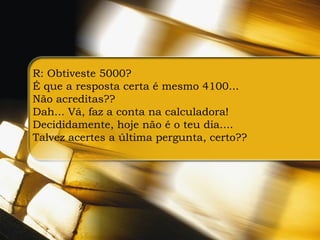 R: Obtiveste 5000?
É que a resposta certa é mesmo 4100...
Não acreditas??
Dah... Vá, faz a conta na calculadora!
Decididamente, hoje não é o teu dia....
Talvez acertes a última pergunta, certo??
 