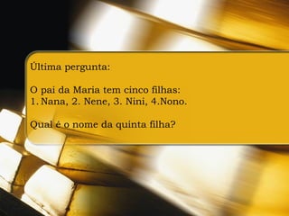 Última pergunta:

O pai da Maria tem cinco filhas:
1. Nana, 2. Nene, 3. Nini, 4.Nono.

Qual é o nome da quinta filha?
 