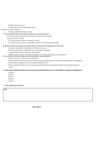 B) Saber para onde levá-la.
C) Saber qual o centro de gravidade da peça.
D) Saber quem será o operador.
E) Todas as alternativas estão corretas.
7. Vou movimentar uma peça usando o balancim, o que devo verificar?
A) O peso da peça, a capacidade do balancim e formas possíveis de pega.
B) O que indicarem na área.
C) O que estiver mais próximo e disponível na área.
D) O peso da peça, o peso e a capacidade do balancim e formas possíveis de pega.
8. Quando o cabo de aço da ponte rolante estiver com vários fios rompidos, o que devo fazer?
A) Utilizar o equipamento, independente da situação dos cabos;
B) Abrir OS, mas utilizar o equipamento para evitar atraso no trabalho;
C) Apenas abrir uma OS e não avisar mais ninguém;
D) Deixar alguém avisado no local, abrir OS para troca do cabo, colocar a placa de manutenção.
9. Vou utilizar uma ponte rolante e ela está com defeito, o que devo fazer?
A) Tentar arrumar, com ajuda deoutro colaborador.
B) Deixar alguém avisado no local, abrir Ordem de Serviço de Manutenção e colocar placa de identificação no equipamento.
C) Abandonar o equipamento, pois não está apropriado para o uso.
D) Deixar alguém avisado no locale colocar placa de identificação no equipamento. E) Nenhuma das alternativas está
correta.
10. Qual a Norma Regulamentadora que menciona os requisitos básicos para movimentaçãode carga com empilhadeiras?
A) NR 04
B) NR 10
C) NR 11
D) NR 35
E) NR 33
11.AVALIAÇÃOAULA PRÁTICA;
BOA SORTE!!
OBS;
 