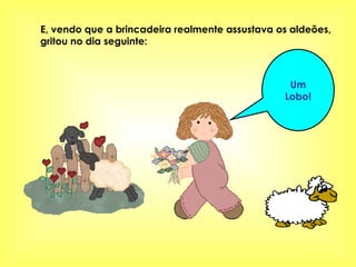 E, vendo que a brincadeira realmente assustava os aldeões, gritou no dia seguinte:   Um Lobo! 