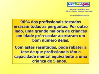 90% dos profissionais testados erraram todas as perguntas. Por outro lado, uma grande maioria de crianças em idade pré-escolar acertaram um bom número delas. Com estes resultados, pôde rebater a tese de que profissionais têm a capacidade mental equivalente a uma criança de 5 anos.   