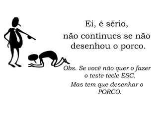 Ei, é sério, não continues se não desenhou o porco.  Obs. Se você não quer o fazer o teste tecle ESC. Mas tem que desenhar o PORCO. 