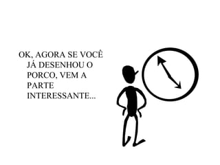 OK, AGORA SE VOCÊ JÁ DESENHOU O PORCO, VEM A PARTE INTERESSANTE... 