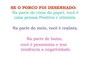 SE O PORCO FOI DESENHADO: Na parte de cima do papel, você é uma pessoa Positiva e otimista. Na parte do meio, você é realista. Na parte de baixo,  você é pessimista e tem  tendência a negatividade. 