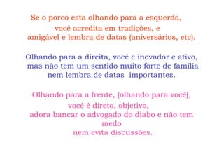 Se o porco esta olhando para a esquerda,  você acredita em tradições, e amigável e lembra de datas (aniversários, etc). Olhando para a direita, você e inovador e ativo,  mas não tem um sentido muito forte de família nem lembra de datas  importantes. Olhando para a frente, (olhando para você), você é direto, objetivo, adora bancar o advogado do diabo e não tem medo  nem evita discussões. 