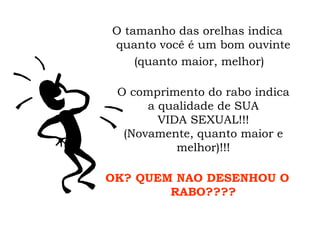 O tamanho das orelhas indica quanto você é um bom ouvinte (quanto maior, melhor) O comprimento do rabo indica a qualidade de SUA VIDA SEXUAL!!! (Novamente, quanto maior e melhor)!!! OK? QUEM NAO DESENHOU O RABO???? 