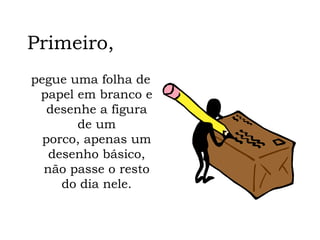 Primeiro, pegue uma folha de papel em branco e desenhe a figura de um porco, apenas um desenho básico, não passe o resto do dia nele. 