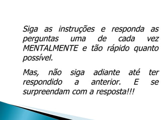 Siga as instruções e responda as perguntas uma de cada vez MENTALMENTE e tão rápido quanto possível. Mas, não siga adiante até ter respondido a anterior. E se surpreendam com a resposta!!! 