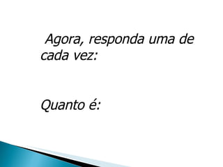 Agora, responda uma de cada vez: Quanto é: 