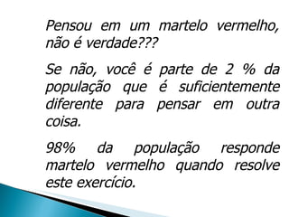 Pensou em um martelo vermelho, não é verdade???  Se não, você é parte de 2 % da população que é suficientemente diferente para pensar em outra coisa.  98% da população responde martelo vermelho quando resolve este exercício.  