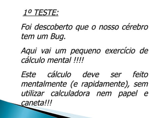 1º TESTE: Foi descoberto que o nosso cérebro tem um Bug.  Aqui vai um pequeno exercício de cálculo mental !!!!  Este cálculo deve ser feito mentalmente (e rapidamente), sem utilizar calculadora nem papel e caneta!!! 