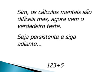 Sim, os cálculos mentais são difíceis mas, agora vem o verdadeiro teste. Seja persistente e siga adiante... 123+5 