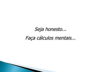 Seja honesto... Faça cálculos mentais... 